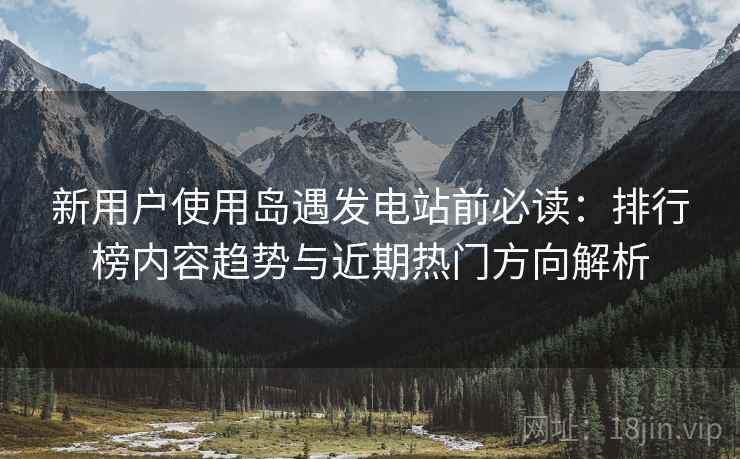 新用户使用岛遇发电站前必读:排行榜内容趋势与近期热门方向解析